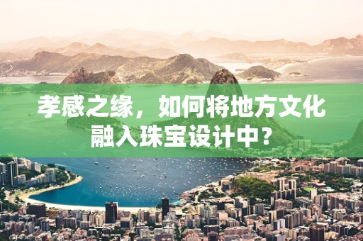 孝感之缘，如何将地方文化融入珠宝设计中？