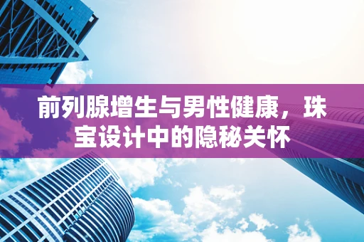 前列腺增生与男性健康，珠宝设计中的隐秘关怀