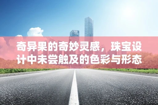 奇异果的奇妙灵感，珠宝设计中未尝触及的色彩与形态探索
