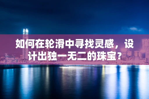 如何在轮滑中寻找灵感，设计出独一无二的珠宝？