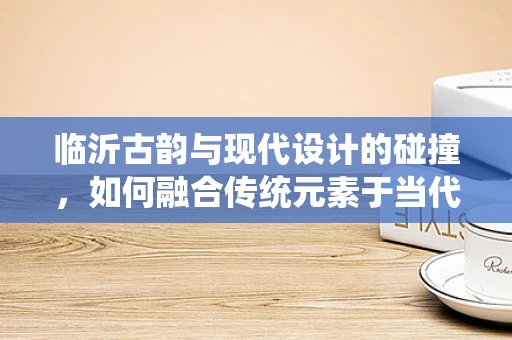 临沂古韵与现代设计的碰撞，如何融合传统元素于当代珠宝设计？