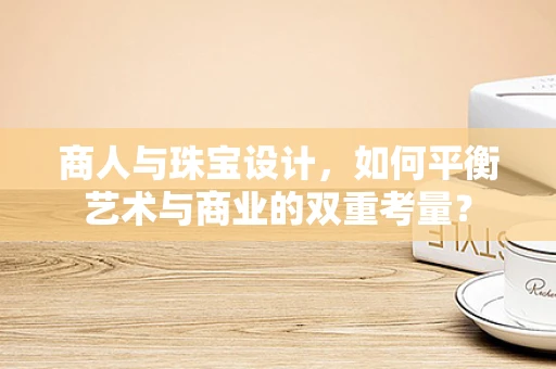商人与珠宝设计，如何平衡艺术与商业的双重考量？