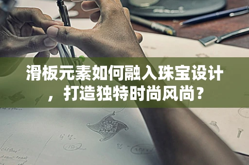 滑板元素如何融入珠宝设计，打造独特时尚风尚？