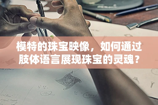 模特的珠宝映像，如何通过肢体语言展现珠宝的灵魂？