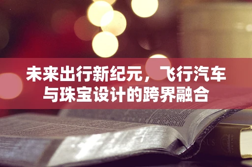 未来出行新纪元，飞行汽车与珠宝设计的跨界融合