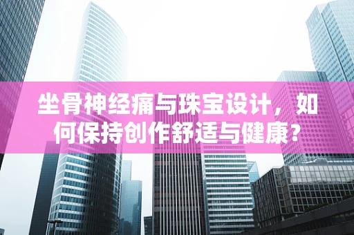 坐骨神经痛与珠宝设计，如何保持创作舒适与健康？