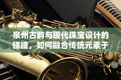 泉州古韵与现代珠宝设计的碰撞，如何融合传统元素于当代珠宝中？