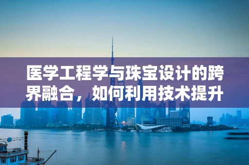 医学工程学与珠宝设计的跨界融合，如何利用技术提升珠宝的个性化与健康性？