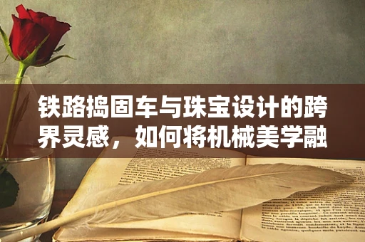 铁路捣固车与珠宝设计的跨界灵感，如何将机械美学融入珠宝设计？