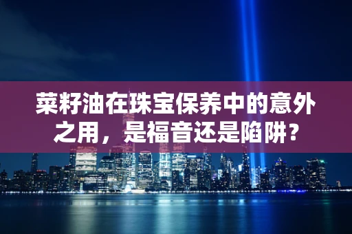 菜籽油在珠宝保养中的意外之用，是福音还是陷阱？
