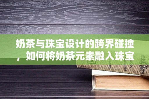 奶茶与珠宝设计的跨界碰撞，如何将奶茶元素融入珠宝设计中？