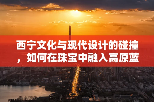 西宁文化与现代设计的碰撞，如何在珠宝中融入高原蓝宝石的独特魅力？