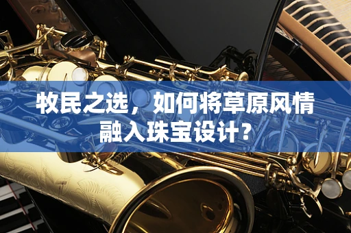 牧民之选，如何将草原风情融入珠宝设计？