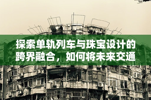 探索单轨列车与珠宝设计的跨界融合，如何将未来交通工具的灵感融入精致饰品？