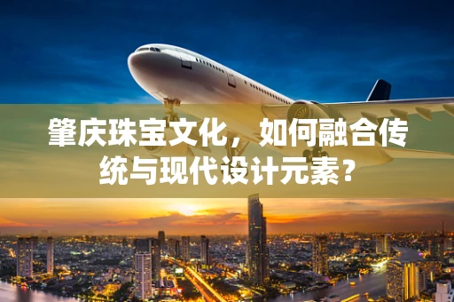 肇庆珠宝文化，如何融合传统与现代设计元素？