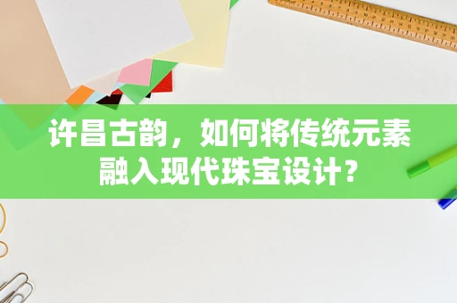 许昌古韵，如何将传统元素融入现代珠宝设计？