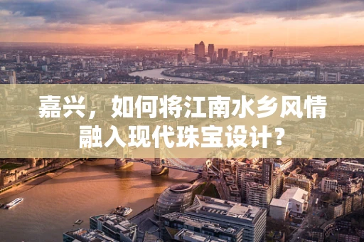 嘉兴，如何将江南水乡风情融入现代珠宝设计？