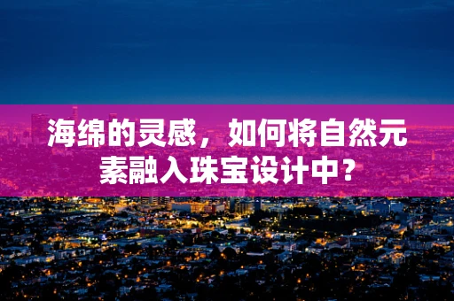 海绵的灵感，如何将自然元素融入珠宝设计中？