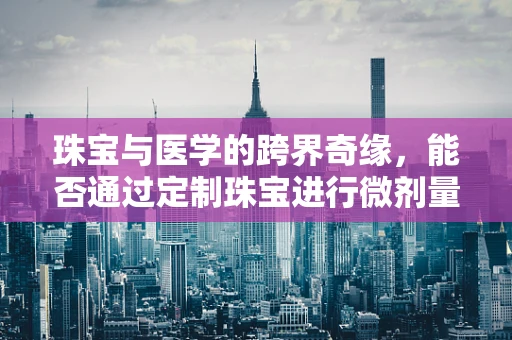 珠宝与医学的跨界奇缘，能否通过定制珠宝进行微剂量治疗？