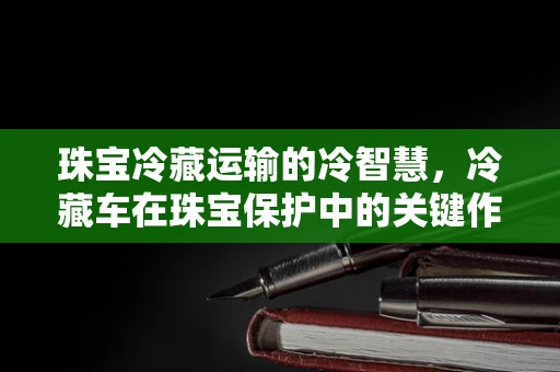 珠宝冷藏运输的冷智慧，冷藏车在珠宝保护中的关键作用