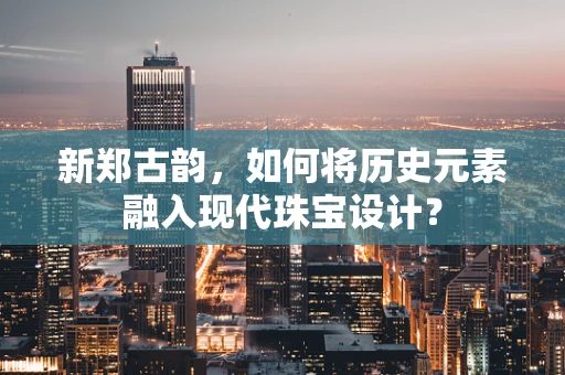 新郑古韵，如何将历史元素融入现代珠宝设计？