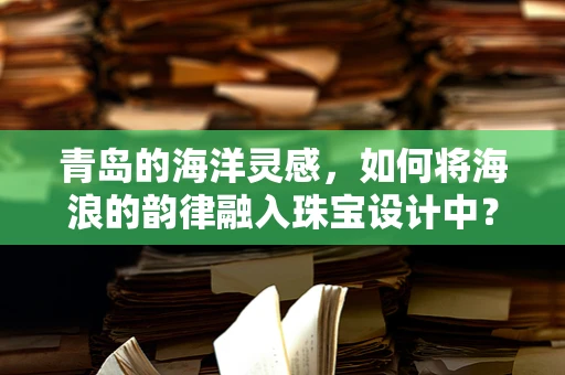 青岛的海洋灵感，如何将海浪的韵律融入珠宝设计中？
