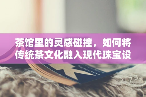 茶馆里的灵感碰撞，如何将传统茶文化融入现代珠宝设计？