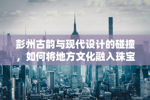 彭州古韵与现代设计的碰撞，如何将地方文化融入珠宝创作？