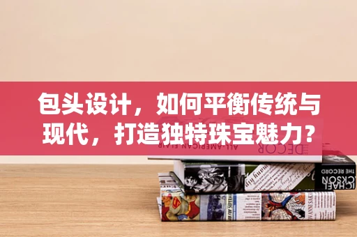 包头设计，如何平衡传统与现代，打造独特珠宝魅力？