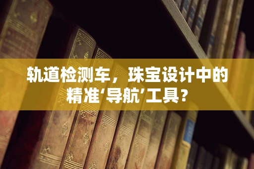 轨道检测车，珠宝设计中的精准‘导航’工具？