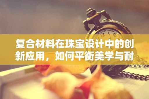 复合材料在珠宝设计中的创新应用，如何平衡美学与耐用性？