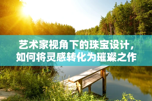 艺术家视角下的珠宝设计，如何将灵感转化为璀璨之作？