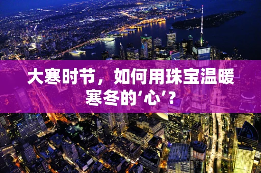 大寒时节，如何用珠宝温暖寒冬的‘心’？