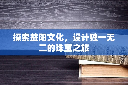 探索益阳文化，设计独一无二的珠宝之旅