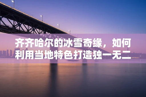 齐齐哈尔的冰雪奇缘，如何利用当地特色打造独一无二的冰雪珠宝？