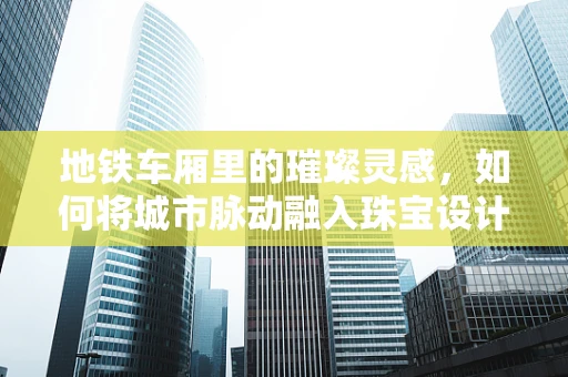 地铁车厢里的璀璨灵感，如何将城市脉动融入珠宝设计？