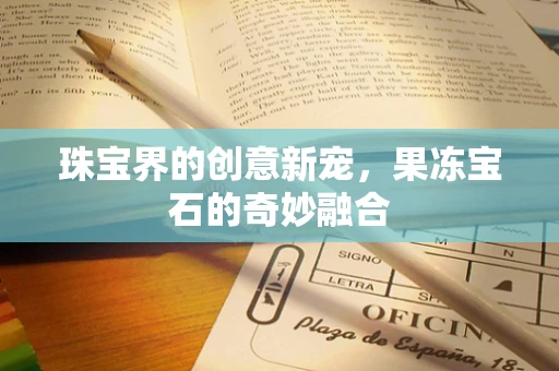 珠宝界的创意新宠，果冻宝石的奇妙融合