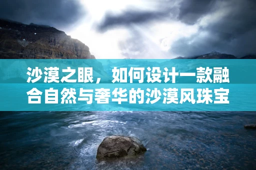 沙漠之眼，如何设计一款融合自然与奢华的沙漠风珠宝？