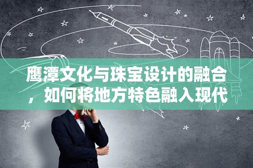 鹰潭文化与珠宝设计的融合，如何将地方特色融入现代珠宝创作？