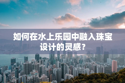 如何在水上乐园中融入珠宝设计的灵感？