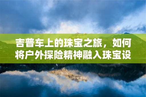 吉普车上的珠宝之旅，如何将户外探险精神融入珠宝设计？