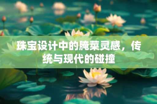 珠宝设计中的腌菜灵感，传统与现代的碰撞