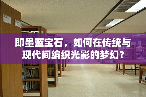 即墨蓝宝石，如何在传统与现代间编织光影的梦幻？