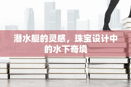 潜水艇的灵感，珠宝设计中的水下奇境