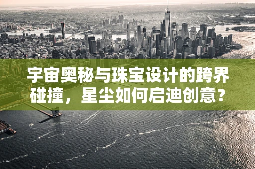 宇宙奥秘与珠宝设计的跨界碰撞，星尘如何启迪创意？