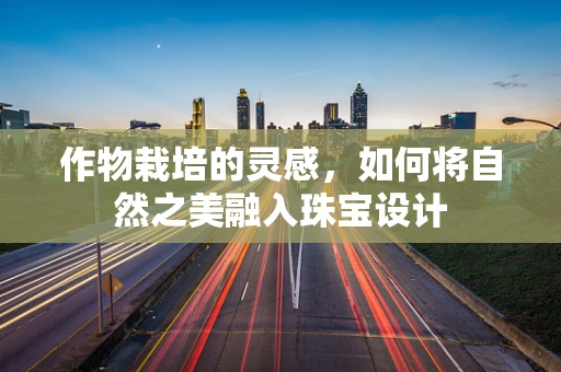 作物栽培的灵感，如何将自然之美融入珠宝设计