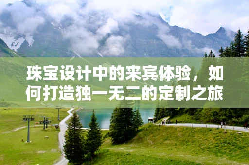 珠宝设计中的来宾体验，如何打造独一无二的定制之旅？