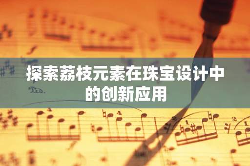 探索荔枝元素在珠宝设计中的创新应用