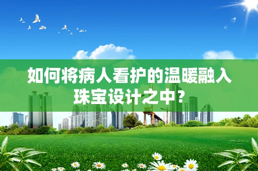 如何将病人看护的温暖融入珠宝设计之中？