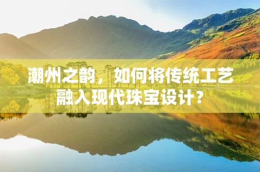 潮州之韵，如何将传统工艺融入现代珠宝设计？